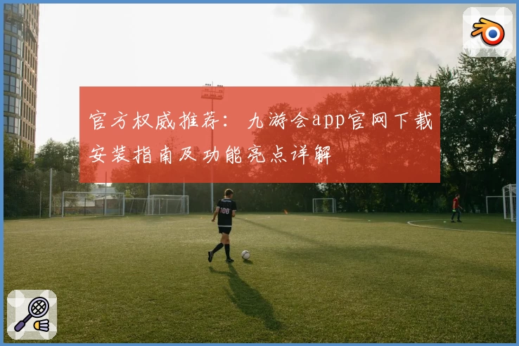 官方权威推荐：九游会app官网下载安装指南及功能亮点详解