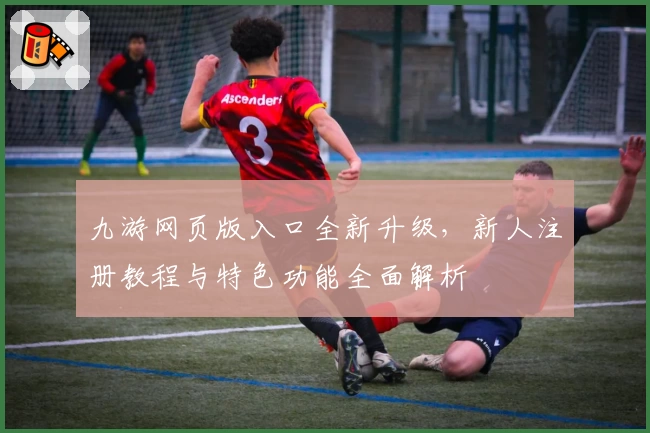 九游网页版入口全新升级，新人注册教程与特色功能全面解析