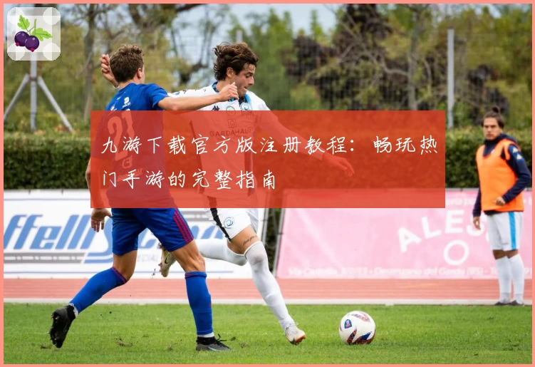 九游下载官方版注册教程：畅玩热门手游的完整指南