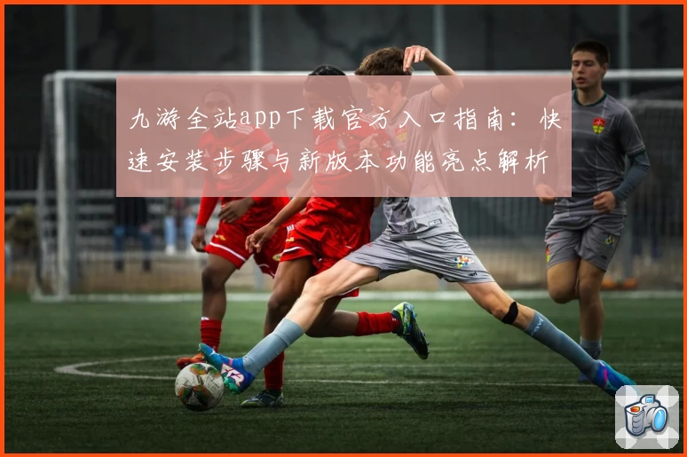 九游全站app下载官方入口指南：快速安装步骤与新版本功能亮点解析