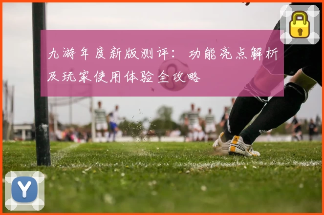 九游年度新版测评：功能亮点解析及玩家使用体验全攻略