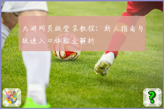 九游网页版登录教程：新人指南与极速入口体验全解析