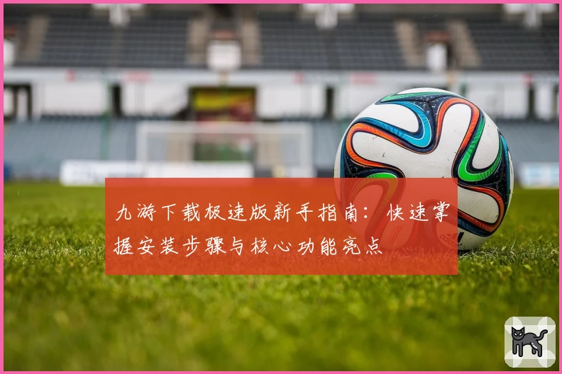 九游下载极速版新手指南：快速掌握安装步骤与核心功能亮点