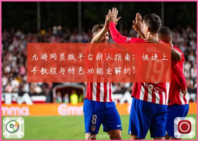 九游网页版平台新人指南：快速上手教程与特色功能全解析！