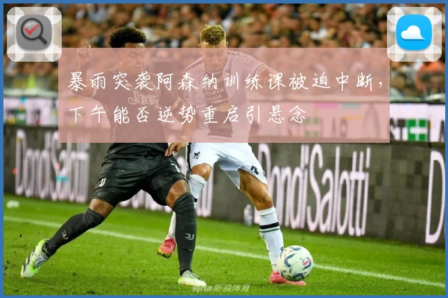暴雨突袭阿森纳训练课被迫中断,下午能否逆势重启引悬念
