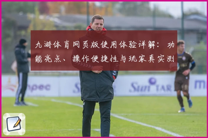 九游体育网页版使用体验详解：功能亮点、操作便捷性与玩家真实测评