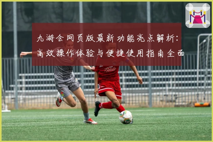 九游会网页版最新功能亮点解析：高效操作体验与便捷使用指南全面揭秘