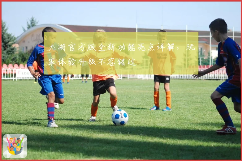 九游官方版全新功能亮点详解，玩家体验升级不容错过