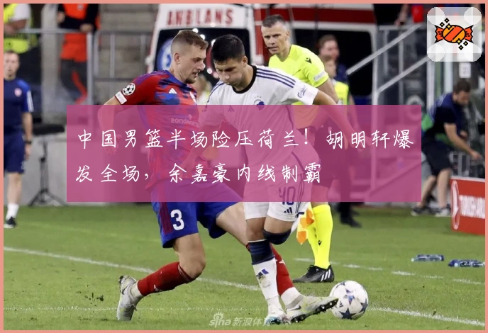 中国男篮半场险压荷兰!胡明轩爆发全场,余嘉豪内线制霸
