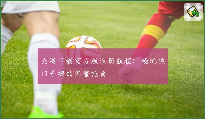 九游下载官方版注册教程：畅玩热门手游的完整指南