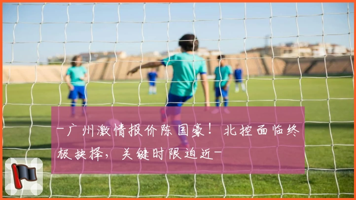 -广州激情报价陈国豪!北控面临终极抉择,关键时限迫近-