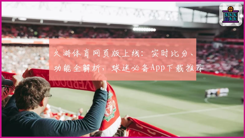 久游体育网页版上线:实时比分、功能全解析,球迷必备App下载推荐