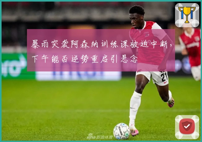 暴雨突袭阿森纳训练课被迫中断，下午能否逆势重启引悬念
