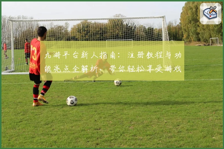 九游平台新人指南：注册教程与功能亮点全解析，带你轻松享受游戏世界