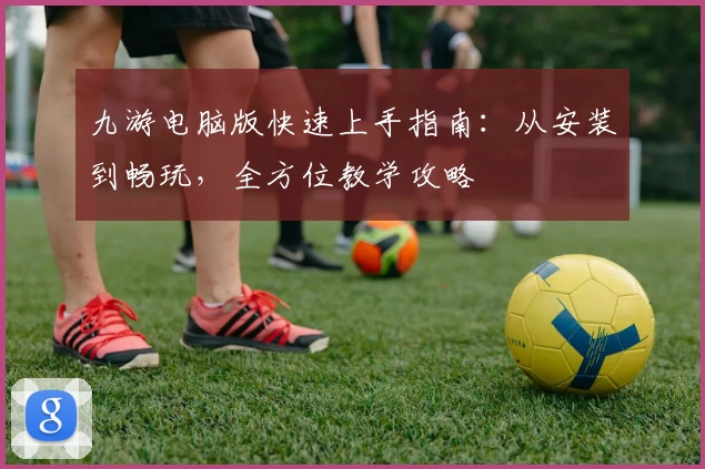 九游电脑版快速上手指南：从安装到畅玩，全方位教学攻略