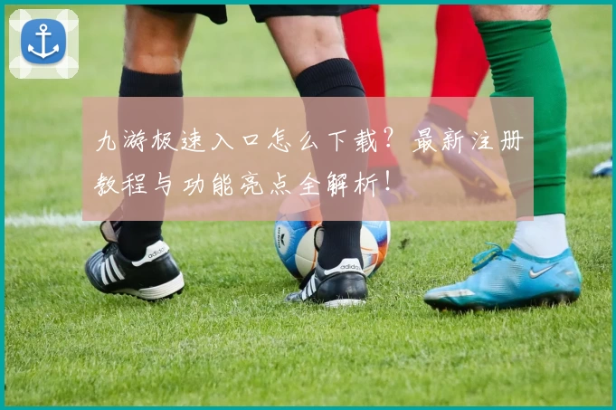 九游极速入口怎么下载？最新注册教程与功能亮点全解析！