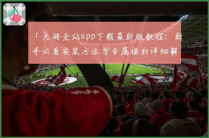 「九游全站app下载最新版教程：新手必看安装方法与专属福利详细解析」