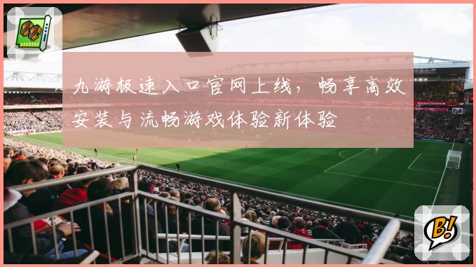 九游极速入口官网上线，畅享高效安装与流畅游戏体验新体验