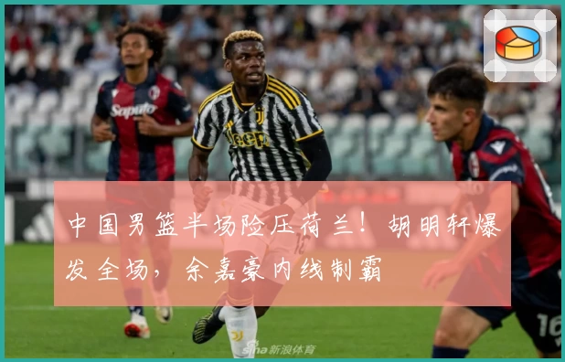 中国男篮半场险压荷兰！胡明轩爆发全场，余嘉豪内线制霸