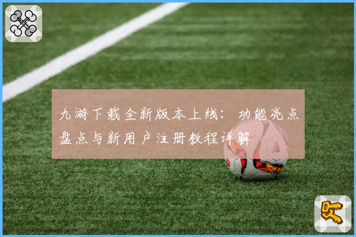 九游下载全新版本上线：功能亮点盘点与新用户注册教程详解
