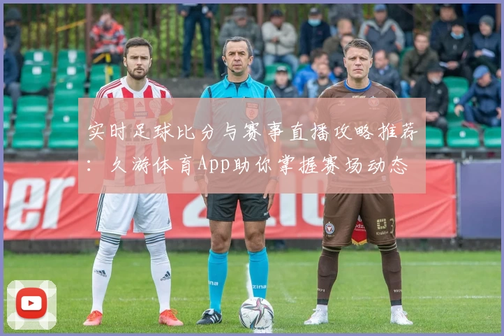 实时足球比分与赛事直播攻略推荐:久游体育App助你掌握赛场动态