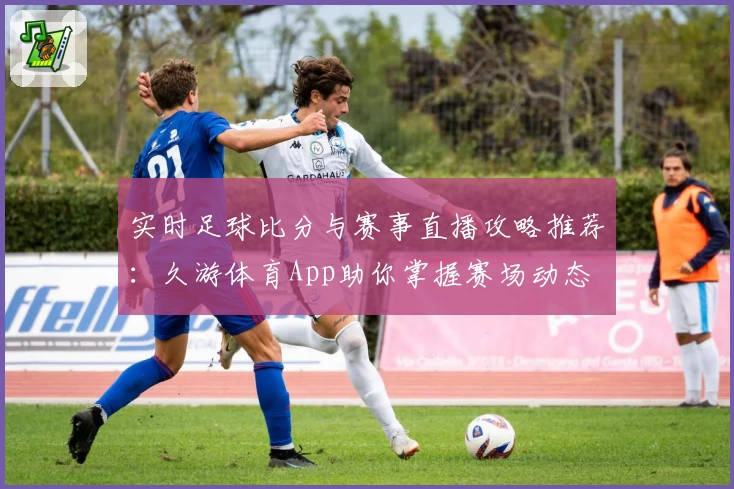 实时足球比分与赛事直播攻略推荐：久游体育App助你掌握赛场动态