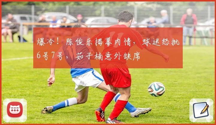 爆冷!陈俊乐揭幕内情,球迷怒批6号7号,茹子楠意外缺席