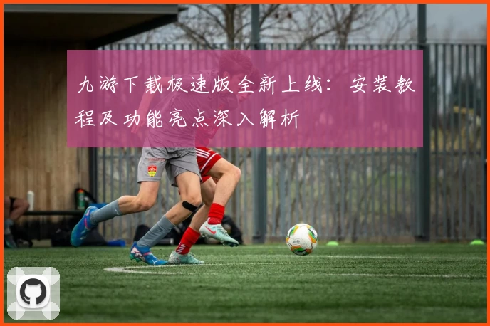 九游下载极速版全新上线：安装教程及功能亮点深入解析